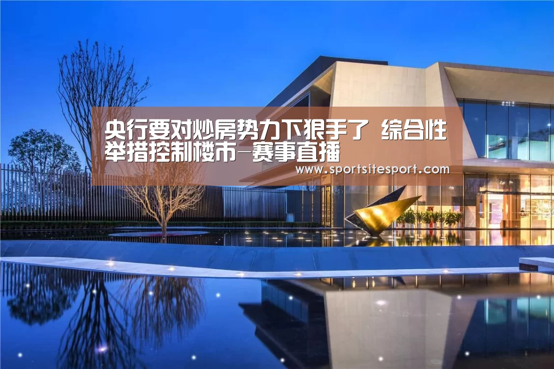 央行要对炒房势力下狠手了 综合性举措控制楼市-赛事直播(图1) 6686体育